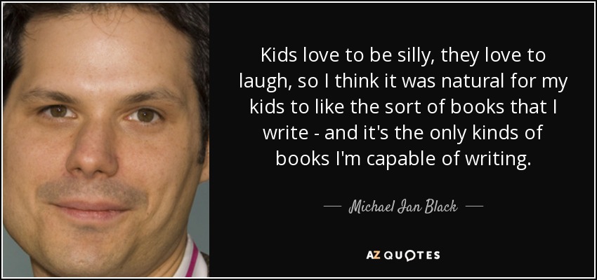 Kids love to be silly, they love to laugh, so I think it was natural for my kids to like the sort of books that I write - and it's the only kinds of books I'm capable of writing. - Michael Ian Black