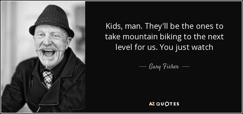 Kids, man. They'll be the ones to take mountain biking to the next level for us. You just watch - Gary Fisher