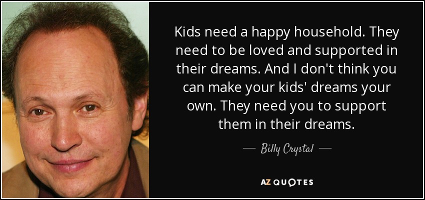Kids need a happy household. They need to be loved and supported in their dreams. And I don't think you can make your kids' dreams your own. They need you to support them in their dreams. - Billy Crystal