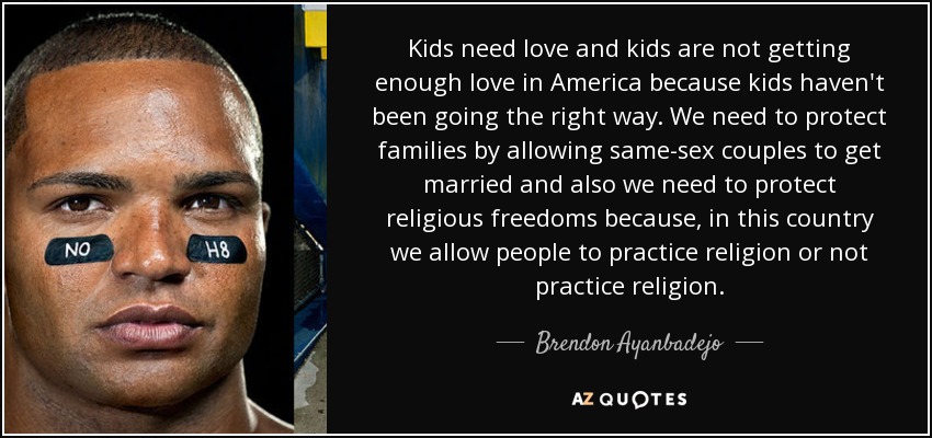 Kids need love and kids are not getting enough love in America because kids haven't been going the right way. We need to protect families by allowing same-sex couples to get married and also we need to protect religious freedoms because, in this country we allow people to practice religion or not practice religion. - Brendon Ayanbadejo