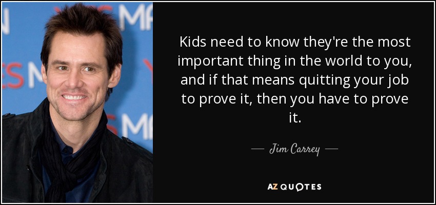 Kids need to know they're the most important thing in the world to you, and if that means quitting your job to prove it, then you have to prove it. - Jim Carrey