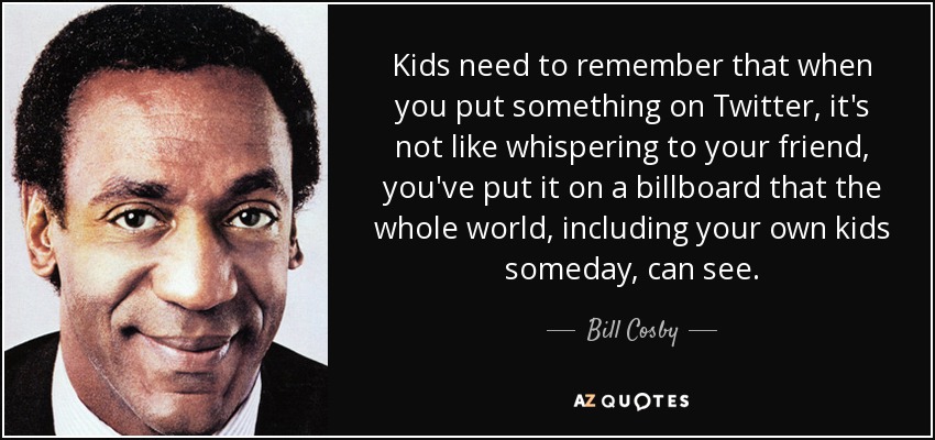 Kids need to remember that when you put something on Twitter, it's not like whispering to your friend, you've put it on a billboard that the whole world, including your own kids someday, can see. - Bill Cosby