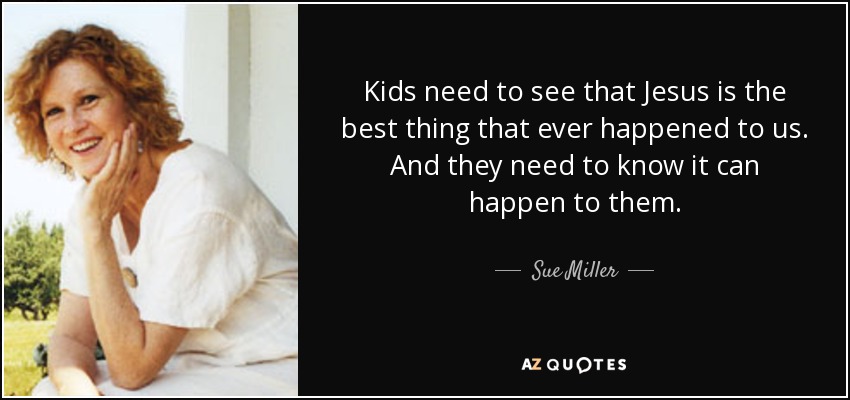 Kids need to see that Jesus is the best thing that ever happened to us. And they need to know it can happen to them. - Sue Miller