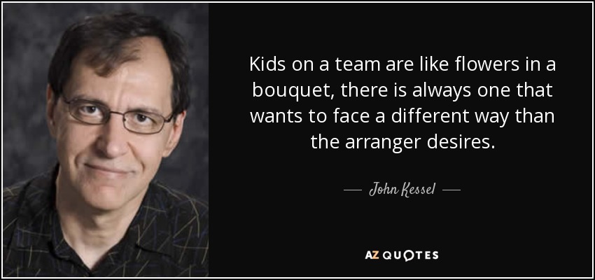 Kids on a team are like flowers in a bouquet, there is always one that wants to face a different way than the arranger desires. - John Kessel