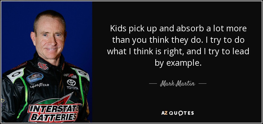 Kids pick up and absorb a lot more than you think they do. I try to do what I think is right, and I try to lead by example. - Mark Martin
