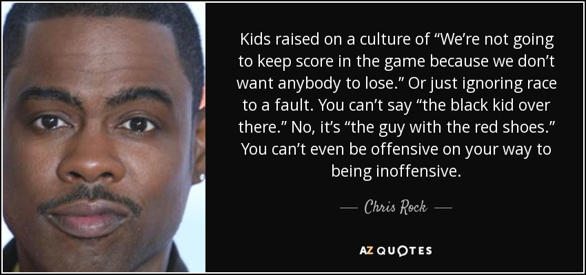 Kids raised on a culture of “We’re not going to keep score in the game because we don’t want anybody to lose.” Or just ignoring race to a fault. You can’t say “the black kid over there.” No, it’s “the guy with the red shoes.” You can’t even be offensive on your way to being inoffensive. - Chris Rock