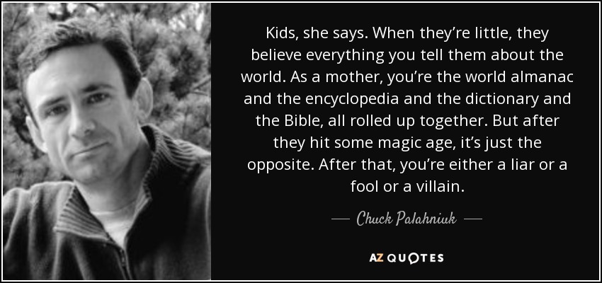 Kids, she says. When they’re little, they believe everything you tell them about the world. As a mother, you’re the world almanac and the encyclopedia and the dictionary and the Bible, all rolled up together. But after they hit some magic age, it’s just the opposite. After that, you’re either a liar or a fool or a villain. - Chuck Palahniuk