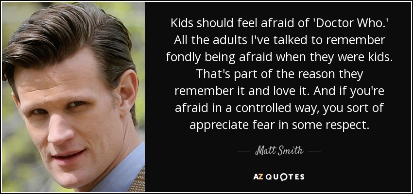 Kids should feel afraid of 'Doctor Who.' All the adults I've talked to remember fondly being afraid when they were kids. That's part of the reason they remember it and love it. And if you're afraid in a controlled way, you sort of appreciate fear in some respect. - Matt Smith