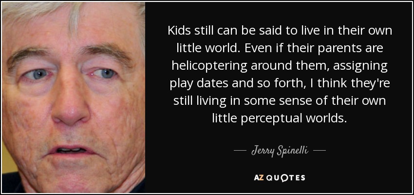 Kids still can be said to live in their own little world. Even if their parents are helicoptering around them, assigning play dates and so forth, I think they're still living in some sense of their own little perceptual worlds. - Jerry Spinelli