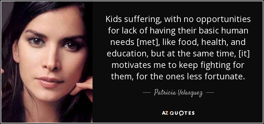 Kids suffering, with no opportunities for lack of having their basic human needs [met], like food, health, and education, but at the same time, [it] motivates me to keep fighting for them, for the ones less fortunate. - Patricia Velasquez