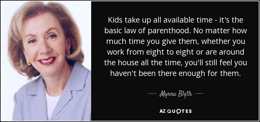 Kids take up all available time - it's the basic law of parenthood. No matter how much time you give them, whether you work from eight to eight or are around the house all the time, you'll still feel you haven't been there enough for them. - Myrna Blyth