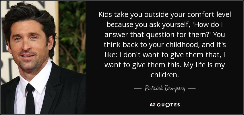 Kids take you outside your comfort level because you ask yourself, 'How do I answer that question for them?' You think back to your childhood, and it's like: I don't want to give them that, I want to give them this. My life is my children. - Patrick Dempsey