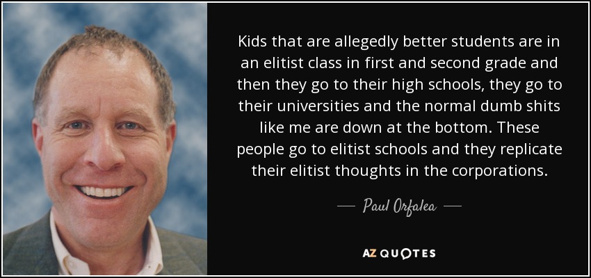 Kids that are allegedly better students are in an elitist class in first and second grade and then they go to their high schools, they go to their universities and the normal dumb shits like me are down at the bottom. These people go to elitist schools and they replicate their elitist thoughts in the corporations. - Paul Orfalea