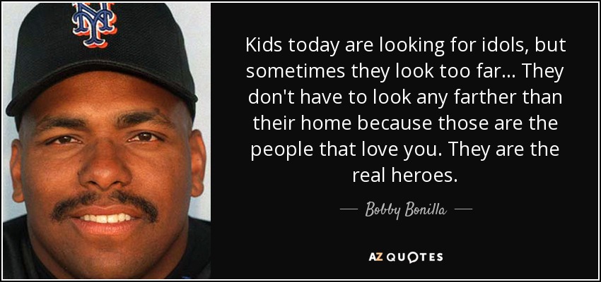 Kids today are looking for idols, but sometimes they look too far ... They don't have to look any farther than their home because those are the people that love you. They are the real heroes. - Bobby Bonilla