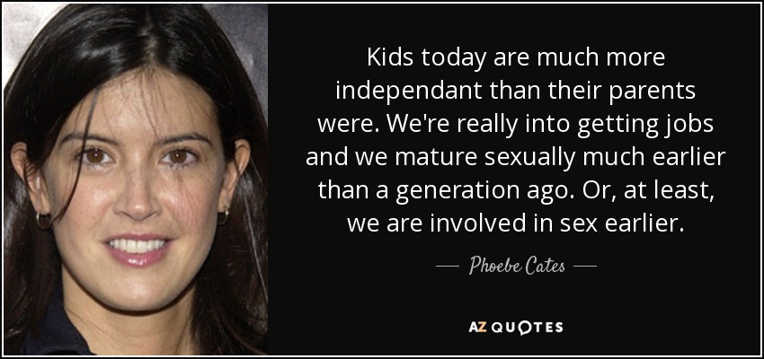 Kids today are much more independant than their parents were. We're really into getting jobs and we mature sexually much earlier than a generation ago. Or, at least, we are involved in sex earlier. - Phoebe Cates