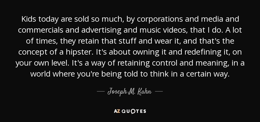 Kids today are sold so much, by corporations and media and commercials and advertising and music videos, that I do. A lot of times, they retain that stuff and wear it, and that's the concept of a hipster. It's about owning it and redefining it, on your own level. It's a way of retaining control and meaning, in a world where you're being told to think in a certain way. - Joseph M. Kahn