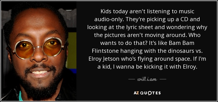 Kids today aren't listening to music audio-only. They're picking up a CD and looking at the lyric sheet and wondering why the pictures aren't moving around. Who wants to do that? It's like Bam Bam Flintstone hanging with the dinosaurs vs. Elroy Jetson who's flying around space. If I'm a kid, I wanna be kicking it with Elroy. - will.i.am