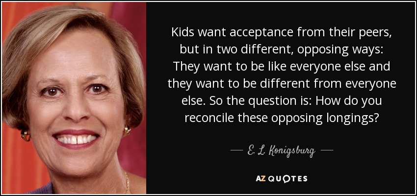 Kids want acceptance from their peers, but in two different, opposing ways: They want to be like everyone else and they want to be different from everyone else. So the question is: How do you reconcile these opposing longings? - E. L. Konigsburg
