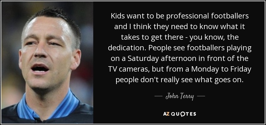Kids want to be professional footballers and I think they need to know what it takes to get there - you know, the dedication. People see footballers playing on a Saturday afternoon in front of the TV cameras, but from a Monday to Friday people don't really see what goes on. - John Terry