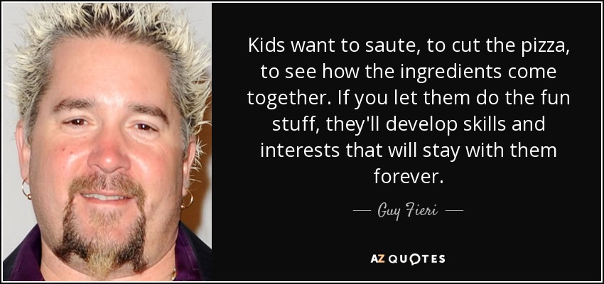 Kids want to saute, to cut the pizza, to see how the ingredients come together. If you let them do the fun stuff, they'll develop skills and interests that will stay with them forever. - Guy Fieri