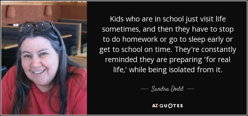 Kids who are in school just visit life sometimes, and then they have to stop to do homework or go to sleep early or get to school on time. They're constantly reminded they are preparing 'for real life,' while being isolated from it. - Sandra Dodd