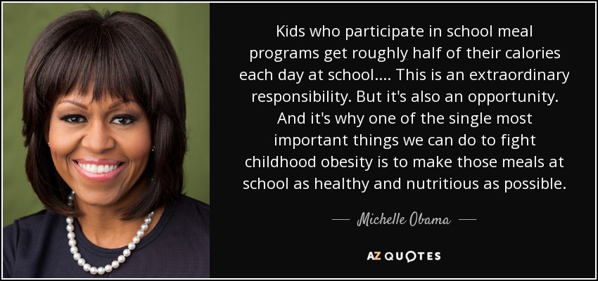 Kids who participate in school meal programs get roughly half of their calories each day at school. ... This is an extraordinary responsibility. But it's also an opportunity. And it's why one of the single most important things we can do to fight childhood obesity is to make those meals at school as healthy and nutritious as possible. - Michelle Obama