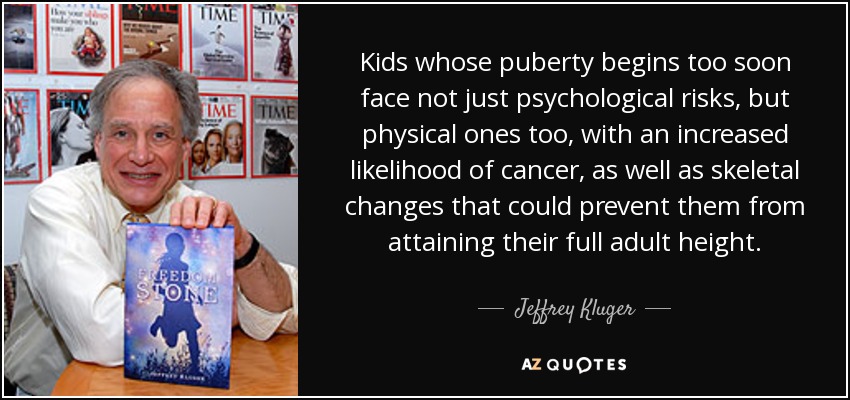 Kids whose puberty begins too soon face not just psychological risks, but physical ones too, with an increased likelihood of cancer, as well as skeletal changes that could prevent them from attaining their full adult height. - Jeffrey Kluger