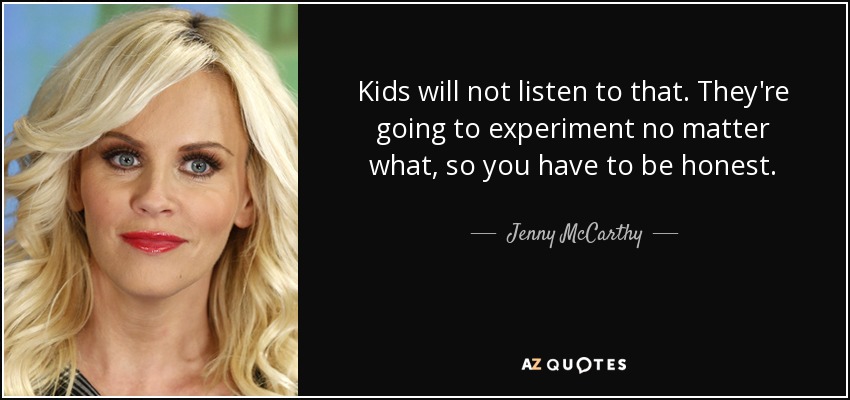 Kids will not listen to that. They're going to experiment no matter what, so you have to be honest. - Jenny McCarthy