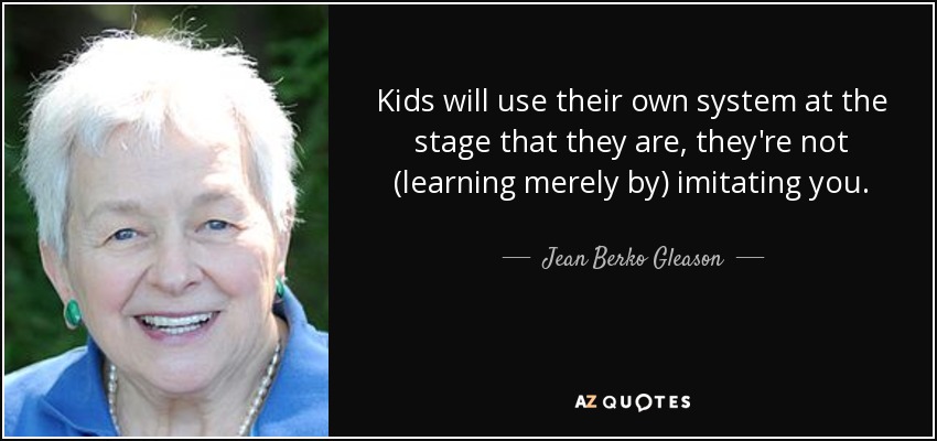 Kids will use their own system at the stage that they are, they're not (learning merely by) imitating you. - Jean Berko Gleason