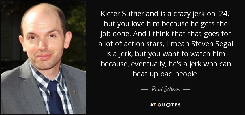 Kiefer Sutherland is a crazy jerk on '24,' but you love him because he gets the job done. And I think that that goes for a lot of action stars, I mean Steven Segal is a jerk, but you want to watch him because, eventually, he's a jerk who can beat up bad people. - Paul Scheer