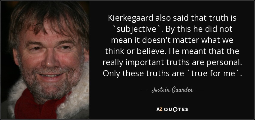 Kierkegaard also said that truth is `subjective`. By this he did not mean it doesn't matter what we think or believe. He meant that the really important truths are personal. Only these truths are `true for me`. - Jostein Gaarder