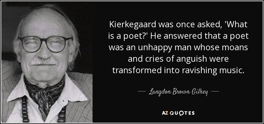Kierkegaard was once asked, 'What is a poet?' He answered that a poet was an unhappy man whose moans and cries of anguish were transformed into ravishing music. - Langdon Brown Gilkey