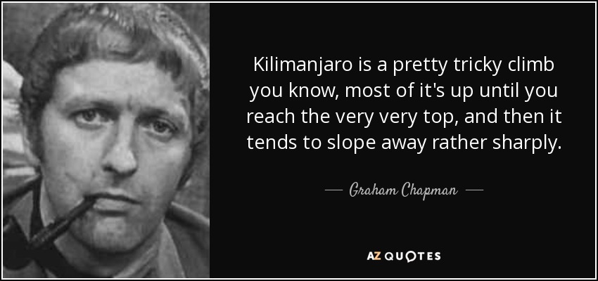 Kilimanjaro is a pretty tricky climb you know, most of it's up until you reach the very very top, and then it tends to slope away rather sharply. - Graham Chapman