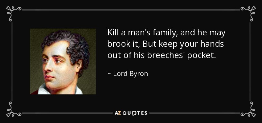 Kill a man's family, and he may brook it, But keep your hands out of his breeches' pocket. - Lord Byron