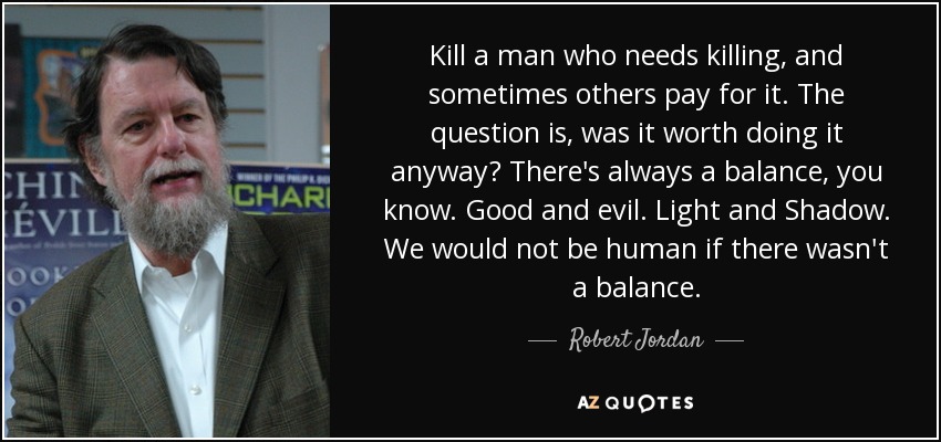 Kill a man who needs killing, and sometimes others pay for it. The question is, was it worth doing it anyway? There's always a balance, you know. Good and evil. Light and Shadow. We would not be human if there wasn't a balance. - Robert Jordan