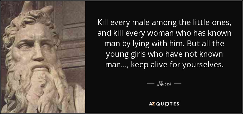 Kill every male among the little ones, and kill every woman who has known man by lying with him. But all the young girls who have not known man ... , keep alive for yourselves. - Moses