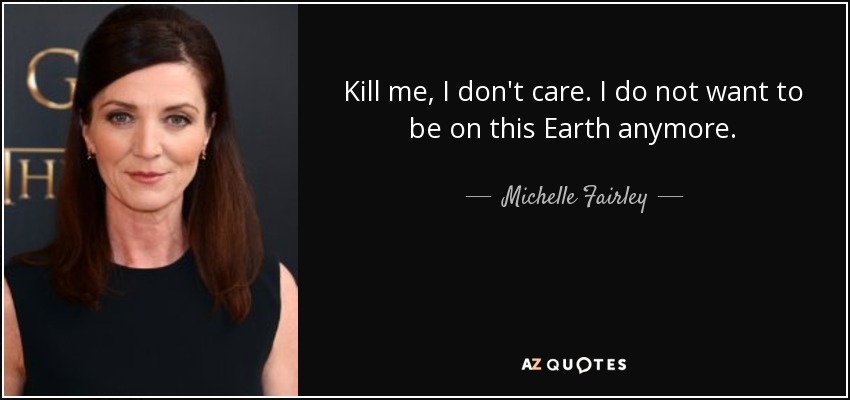 Kill me, I don't care. I do not want to be on this Earth anymore. - Michelle Fairley