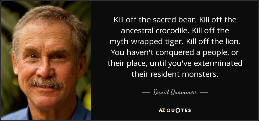 Kill off the sacred bear. Kill off the ancestral crocodile. Kill off the myth-wrapped tiger. Kill off the lion. You haven't conquered a people, or their place, until you've exterminated their resident monsters. - David Quammen