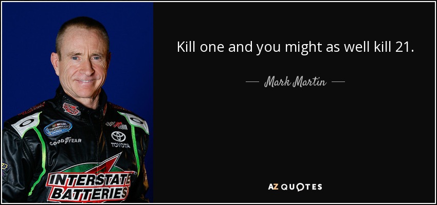 Kill one and you might as well kill 21. - Mark Martin