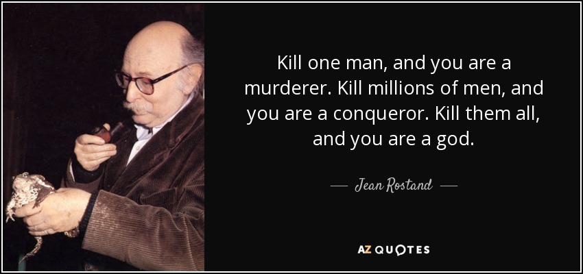 Kill one man, and you are a murderer. Kill millions of men, and you are a conqueror. Kill them all, and you are a god. - Jean Rostand