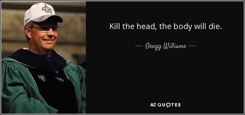 Kill the head, the body will die. - Gregg Williams
