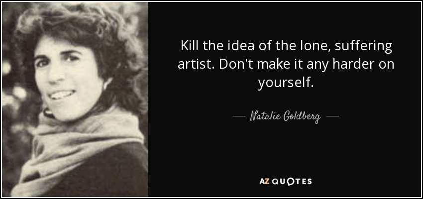 Kill the idea of the lone, suffering artist. Don't make it any harder on yourself. - Natalie Goldberg