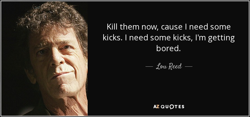 Kill them now, cause I need some kicks. I need some kicks, I'm getting bored. - Lou Reed