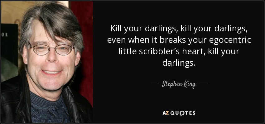 Kill your darlings, kill your darlings, even when it breaks your egocentric little scribbler’s heart, kill your darlings. - Stephen King