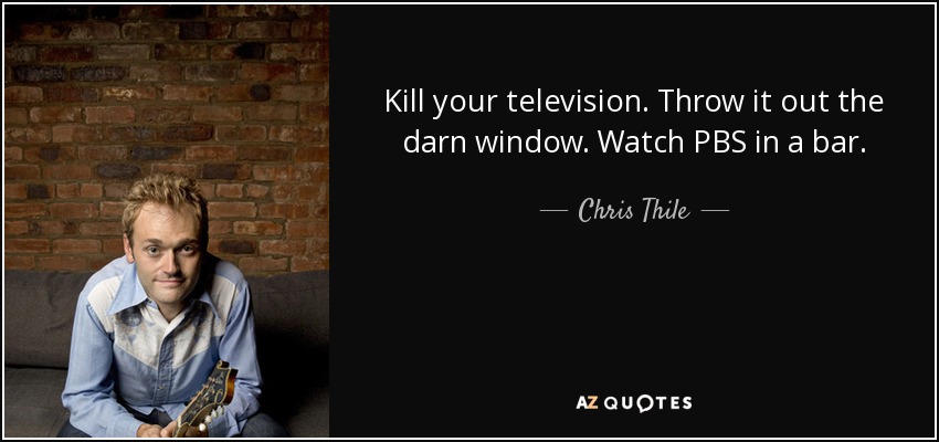 Kill your television. Throw it out the darn window. Watch PBS in a bar. - Chris Thile