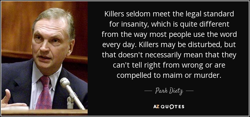 Killers seldom meet the legal standard for insanity, which is quite different from the way most people use the word every day. Killers may be disturbed, but that doesn't necessarily mean that they can't tell right from wrong or are compelled to maim or murder. - Park Dietz