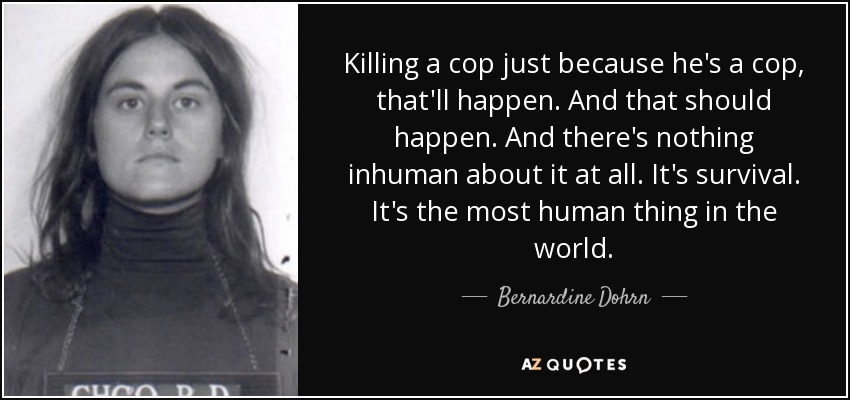 Killing a cop just because he's a cop, that'll happen. And that should happen. And there's nothing inhuman about it at all. It's survival. It's the most human thing in the world. - Bernardine Dohrn