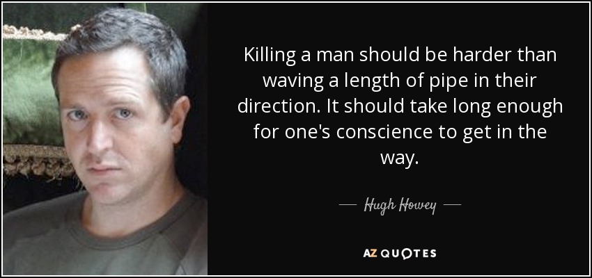 Killing a man should be harder than waving a length of pipe in their direction. It should take long enough for one's conscience to get in the way. - Hugh Howey