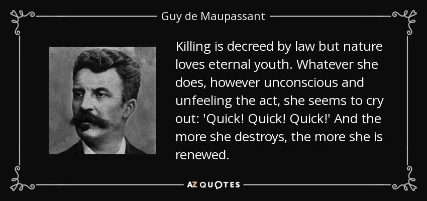 Killing is decreed by law but nature loves eternal youth. Whatever she does, however unconscious and unfeeling the act, she seems to cry out: 'Quick! Quick! Quick!' And the more she destroys, the more she is renewed. - Guy de Maupassant