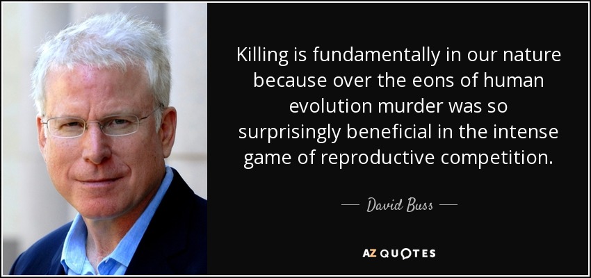 Killing is fundamentally in our nature because over the eons of human evolution murder was so surprisingly beneficial in the intense game of reproductive competition. - David Buss